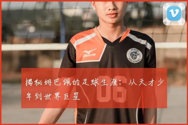 揭秘姆巴佩的足球生涯：从天才少年到世界巨星