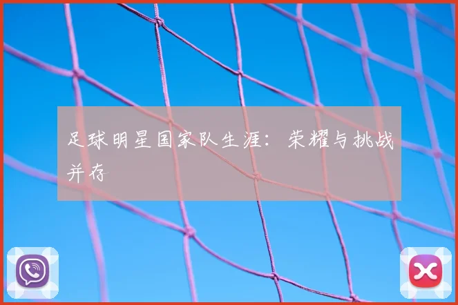 足球明星国家队生涯：荣耀与挑战并存