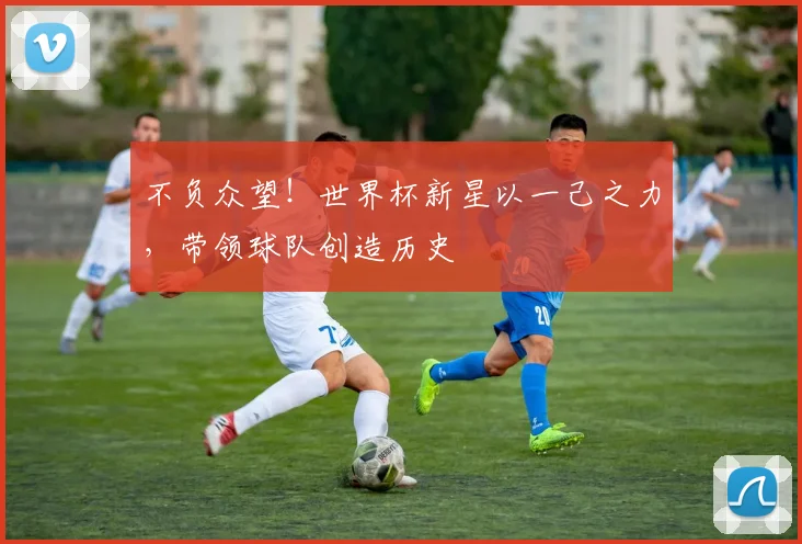 不负众望！世界杯新星以一己之力，带领球队创造历史