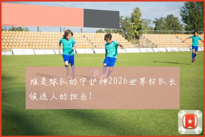 谁是球队的守护神2026世界杯队长候选人的担当！