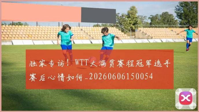 独家专访！WTT大满贯赛程冠军选手赛后心情如何_20260606150054