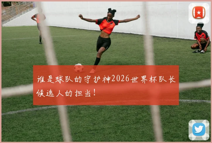 谁是球队的守护神2026世界杯队长候选人的担当！