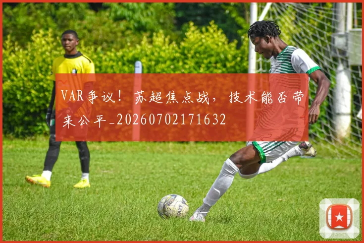 VAR争议！苏超焦点战，技术能否带来公平_20260702171632