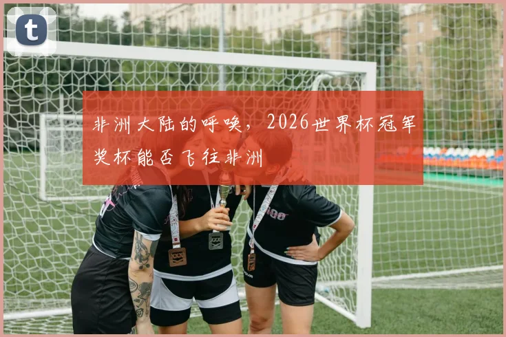 非洲大陆的呼唤，2026世界杯冠军奖杯能否飞往非洲