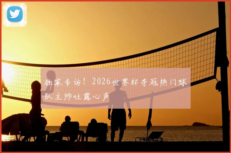 独家专访！2026世界杯夺冠热门球队主帅吐露心声