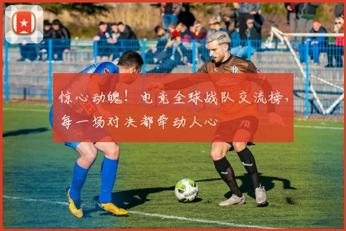 惊心动魄！电竞全球战队交流榜，每一场对决都牵动人心