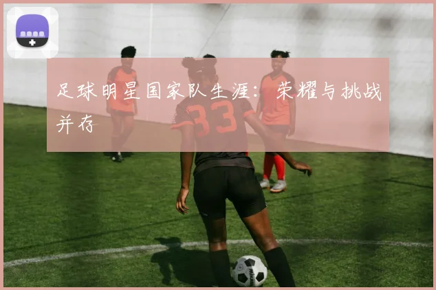 足球明星国家队生涯：荣耀与挑战并存