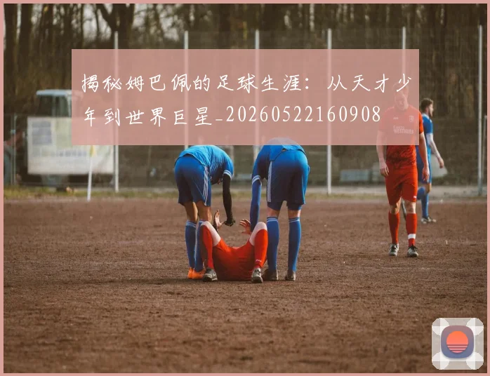 揭秘姆巴佩的足球生涯：从天才少年到世界巨星_20260522160908