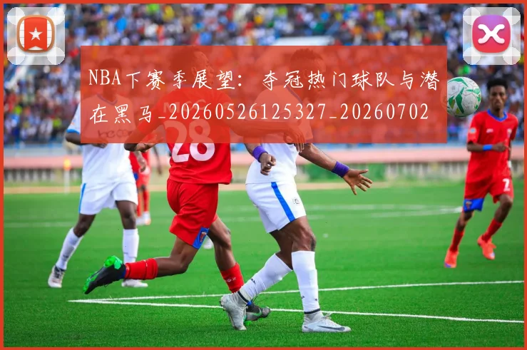 NBA下赛季展望：夺冠热门球队与潜在黑马_20260526125327_20260702044855