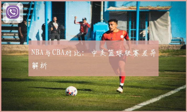 NBA与CBA对比：中美篮球联赛差异解析